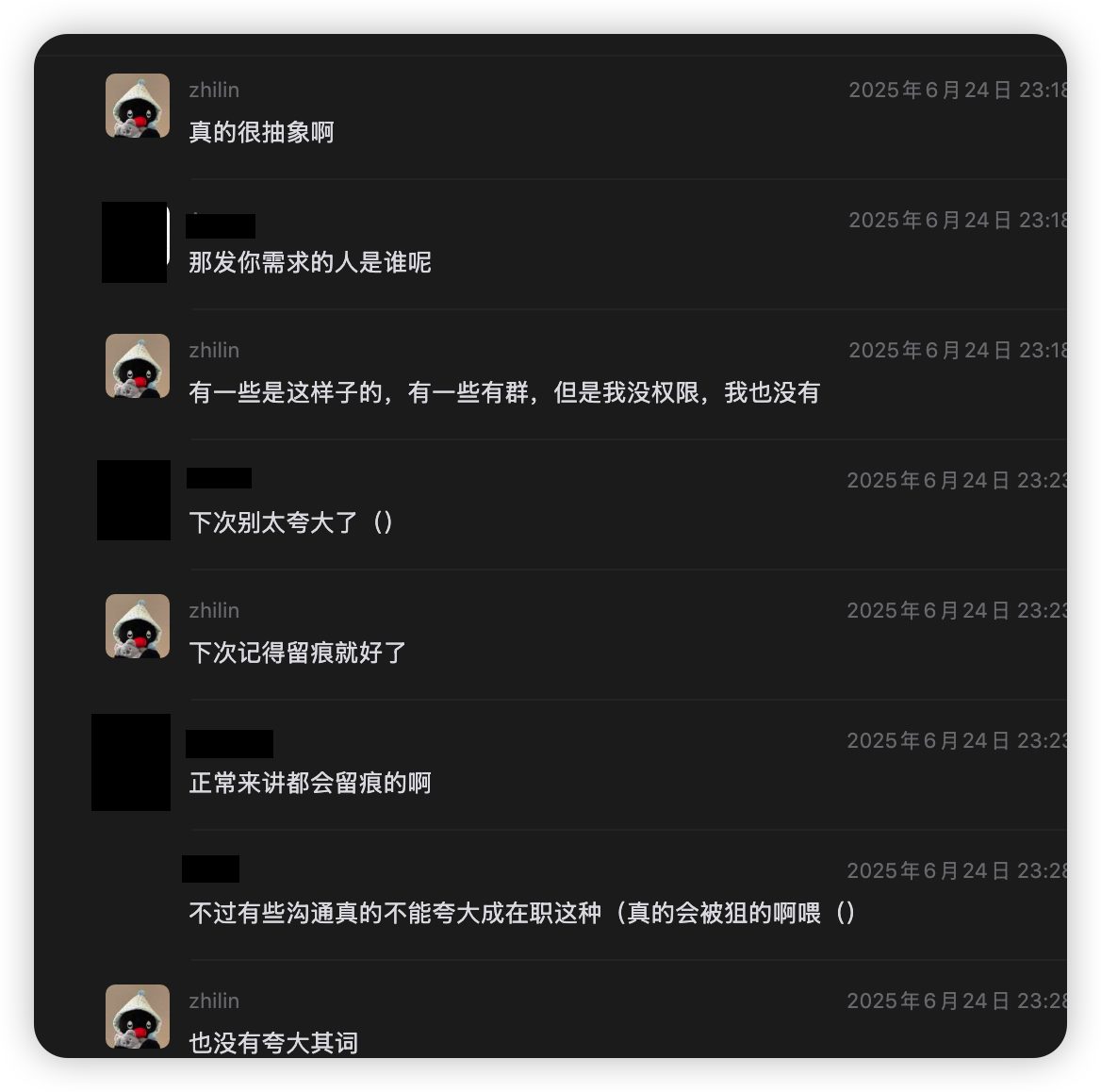 2025-06-24 23:18 续:zhilin "真的很抽象啊";A 同学 "那发你需求的人是谁呢";zhilin "有一些是这样子的 有一些有群 但是我没权限 我也没有";A 同学 "下次别太夸大了()";zhilin "**下次记得留痕就好了**";A 同学 "正常来讲都会留痕的啊 / 不过有些沟通真的不能夸大成在职这种(真的会被狙的啊喂)";zhilin "**也没有夸大其词**"